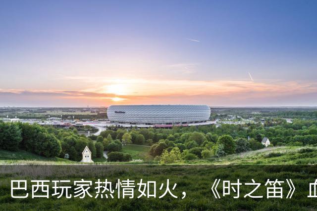巴西玩家热情如火，《时之笛》血拼成“抢手货”！